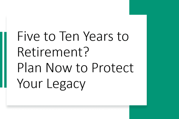 5-10 Years Pre-Retirement? What You Need to Do Now to Protect Your Legacy